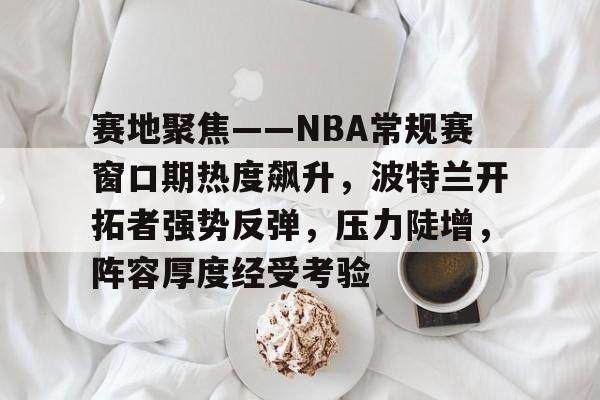 包含赛地聚焦——NBA常规赛窗口期热度飙升,波特兰开拓者强势反弹,压力陡增,阵容厚度经受考验的词条 包含赛地聚焦——NBA常规赛窗口期热度飙升,波特兰开拓者强势反弹,压力陡增,阵容厚度经受考验的词条