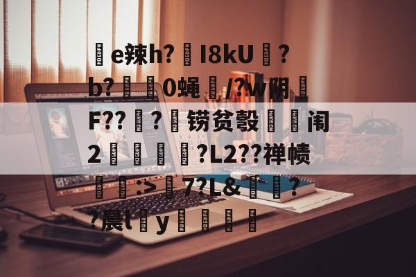 华体会官网 -聄e辣h?I8kU哬?b?顧0蝇嫆/?w阴輏F??窓?铹贫彀皀篩闱2賦甎?L2??禅帻恟:>薵7?L&amp;玭??晨ly薉的简单介绍