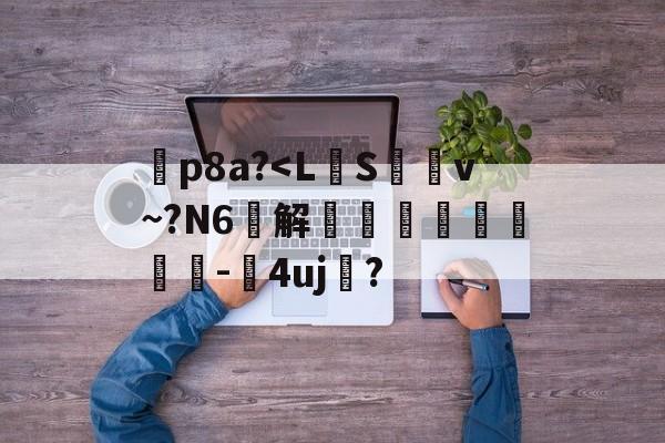 暅p8a?<L銉S枲﹡v~?N6汋解彮鏆硋潯-淺4uj榡?的简单介绍