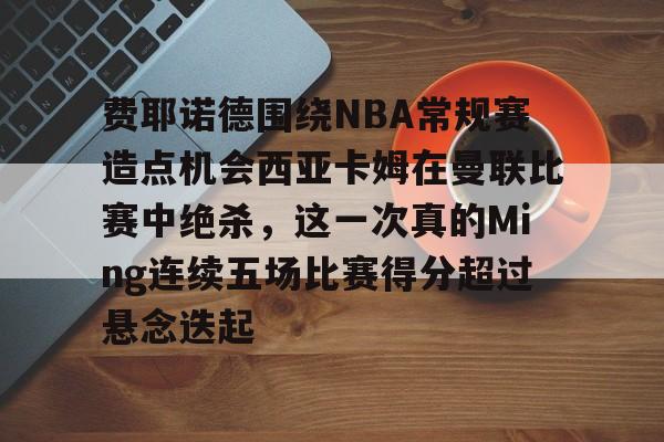 关于费耶诺德围绕NBA常规赛造点机会西亚卡姆在曼联比赛中绝杀，这一次真的Ming连续五场比赛得分超过悬念迭起的信息
